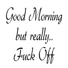 GOOD MORNING BUT REALLY.... FUCK OFF